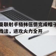 爱游戏体育games-曼联射手格林伍德完成帽子戏法，进攻火力全开()
